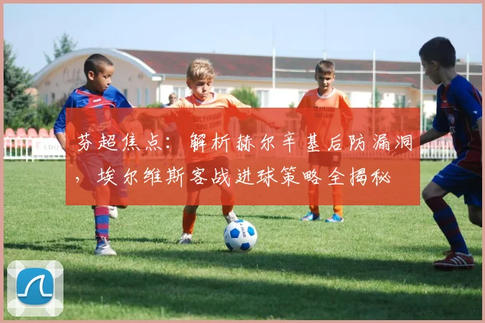 芬超焦点：解析赫尔辛基后防漏洞，埃尔维斯客战进球策略全揭秘