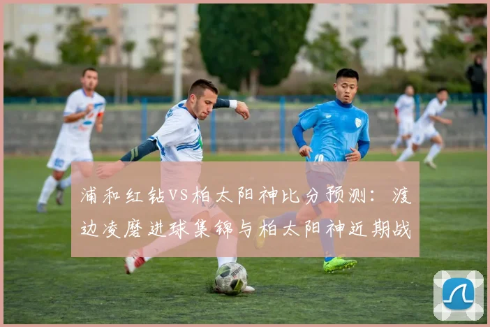 浦和红钻vs柏太阳神比分预测:渡边凌磨进球集锦与柏太阳神近期战绩深度解读