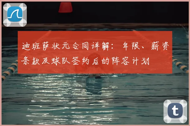 迪班萨状元合同详解：年限、薪资条款及球队签约后的阵容计划