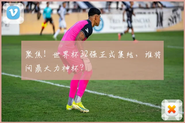 聚焦！世界杯32强正式集结，谁将问鼎大力神杯？