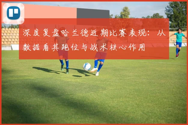 深度复盘哈兰德近期比赛表现：从数据看其跑位与战术核心作用