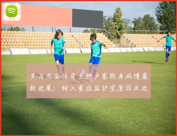 罗马尼亚传奇主帅卢塞斯库病情最新进展：转入重症监护室原因及近况解析